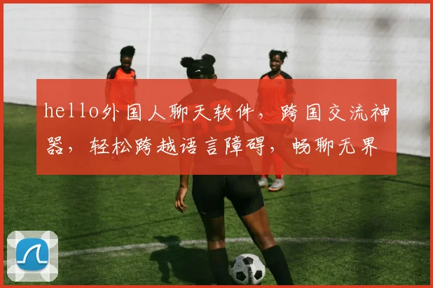 hello外国人聊天软件，跨国交流神器，轻松跨越语言障碍，畅聊无界，三款推荐，必看