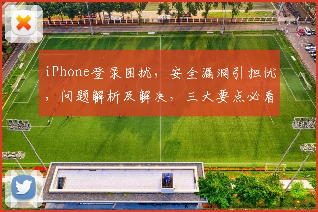 iPhone登录困扰，安全漏洞引担忧，问题解析及解决，三大要点必看