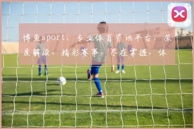 博鱼sport，专业体育资讯平台，深度解读，精彩赛事，尽在掌握，体育迷必备